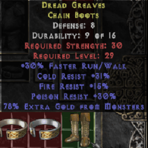 Dread Greaves Chain Boots (Gold)30 FRW 31% CR 15% FR 30% PR 78% Extra Gold 8 DEF LVL 29 REQ STR 30 REQ